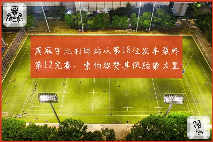 周冠宇比利时站从第18位发车最终第12完赛，索伯称赞其保胎能力显著提升