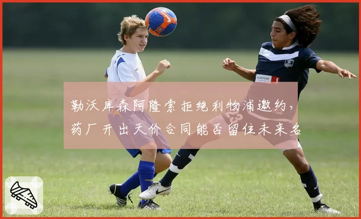 勒沃库森阿隆索拒绝利物浦邀约，药厂开出天价合同能否留住未来名帅？