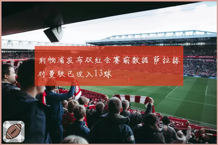利物浦发布双红会赛前数据 萨拉赫对曼联已攻入13球
