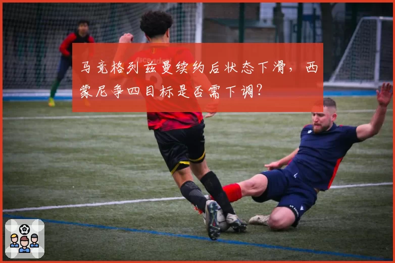 马竞格列兹曼续约后状态下滑，西蒙尼争四目标是否需下调？